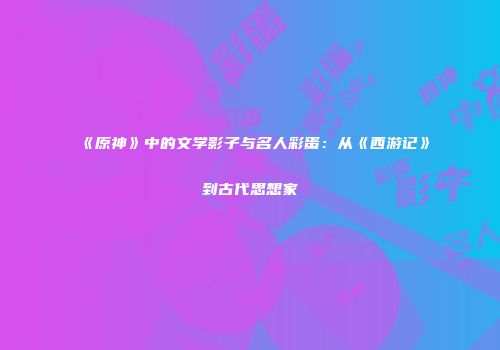 《原神》中的文学影子与名人彩蛋：从《西游记》到古代思想家