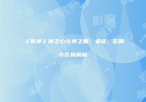 《原神》神之心与神之眼：象征、影响与区别解析