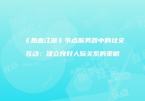 《热血江湖》节点服务器中的社交互动：建立良好人际关系的策略