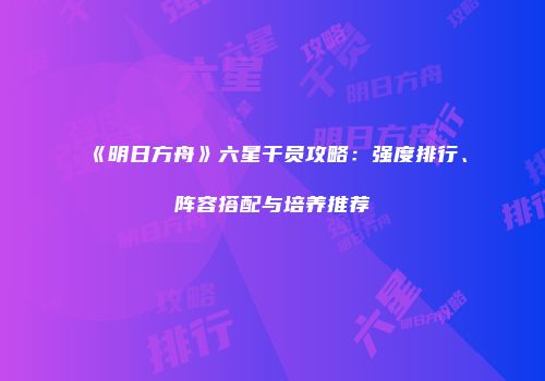 《明日方舟》六星干员攻略：强度排行、阵容搭配与培养推荐