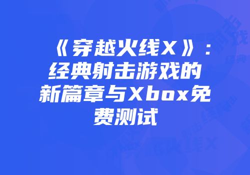 《穿越火线X》：经典射击游戏的新篇章与Xbox免费测试