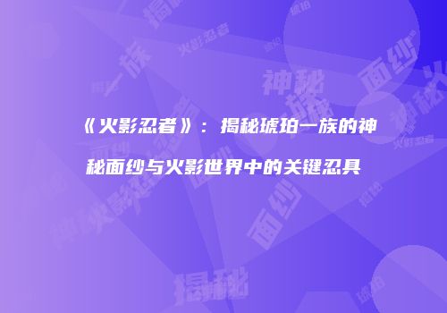《火影忍者》：揭秘琥珀一族的神秘面纱与火影世界中的关键忍具