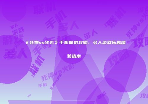 《死神vs火影》手机联机攻略：多人游戏乐趣体验指南