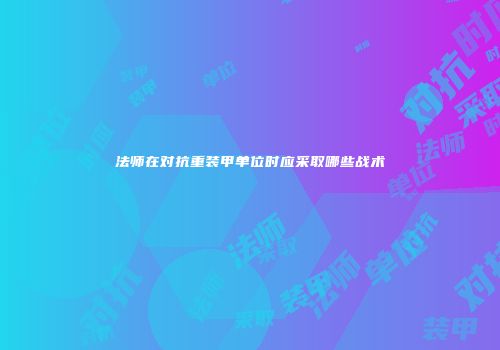 法师在对抗重装甲单位时应采取哪些战术