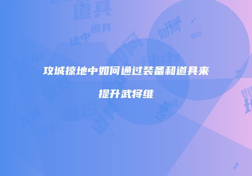 攻城掠地中如何通过装备和道具来提升武将维