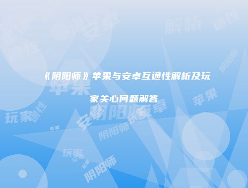 《阴阳师》苹果与安卓互通性解析及玩家关心问题解答