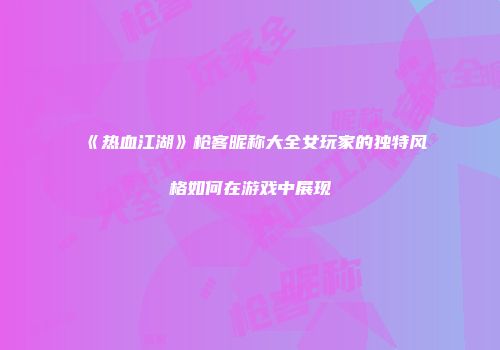 《热血江湖》枪客昵称大全女玩家的独特风格如何在游戏中展现