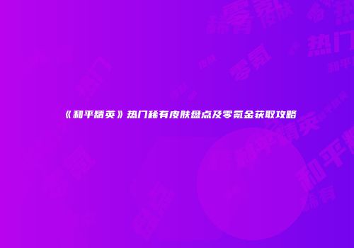 《和平精英》热门稀有皮肤盘点及零氪金获取攻略