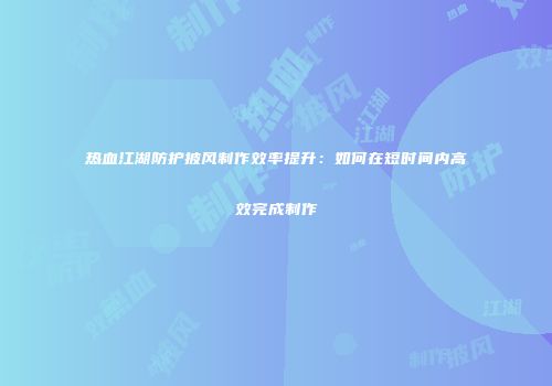 热血江湖防护披风制作效率提升：如何在短时间内高效完成制作