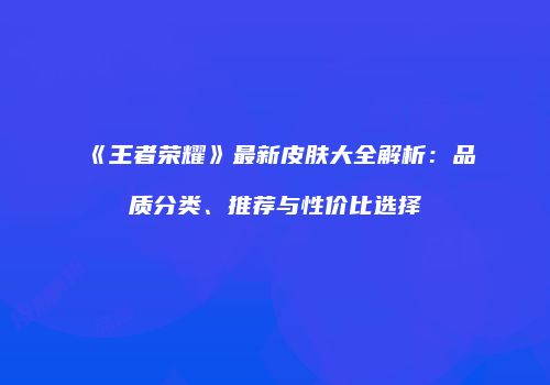 《王者荣耀》最新皮肤大全解析：品质分类、推荐与性价比选择