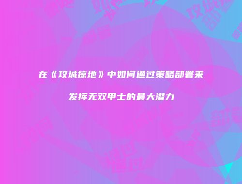 在《攻城掠地》中如何通过策略部署来发挥无双甲士的最大潜力