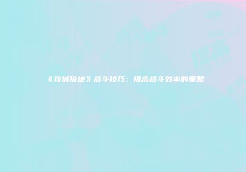 《攻城掠地》战斗技巧：提高战斗效率的策略
