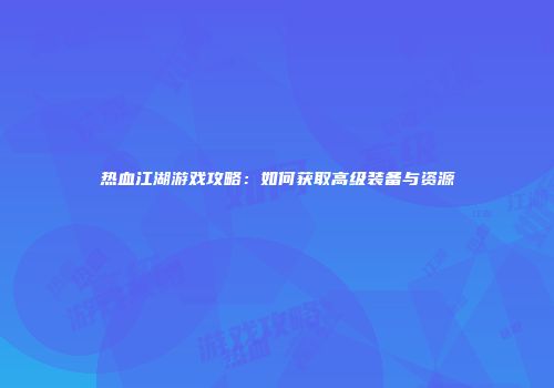 热血江湖游戏攻略:如何获取高级装备与资源