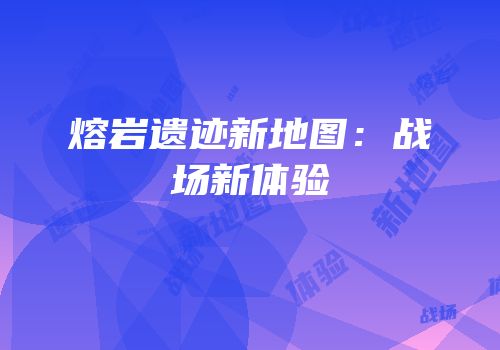 熔岩遗迹新地图：战场新体验