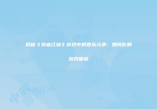 揭秘《热血江湖》游戏中的音乐元素：如何影响游戏体验