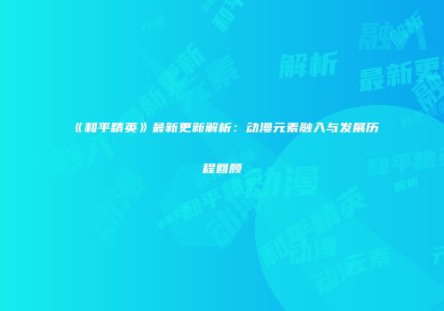 《和平精英》最新更新解析：动漫元素融入与发展历程回顾