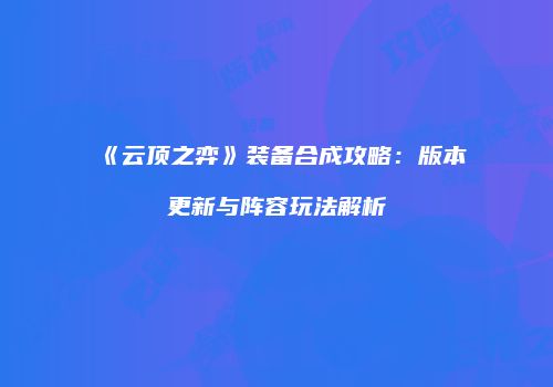 《云顶之弈》装备合成攻略：版本更新与阵容玩法解析