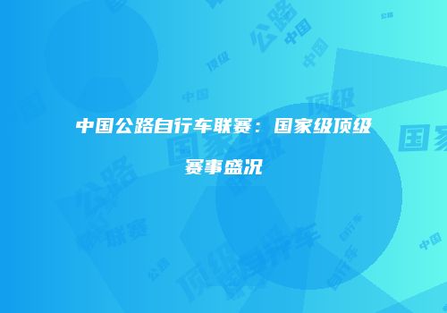 中国公路自行车联赛：国家级顶级赛事盛况