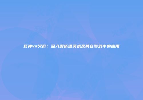 死神vs火影：深入解析通灵术及其在游戏中的应用