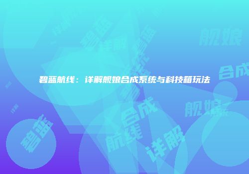 碧蓝航线：详解舰娘合成系统与科技箱玩法
