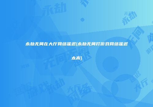 永劫无间在大厅网络延迟(永劫无间打游戏网络延迟太高)