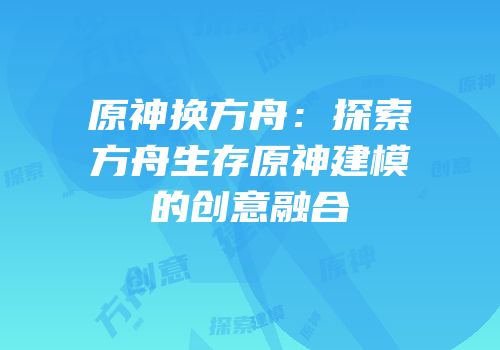 原神换方舟：探索方舟生存原神建模的创意融合