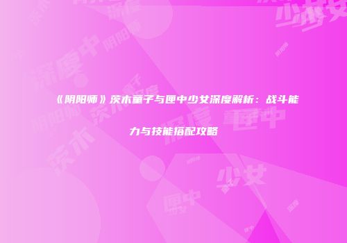《阴阳师》茨木童子与匣中少女深度解析：战斗能力与技能搭配攻略