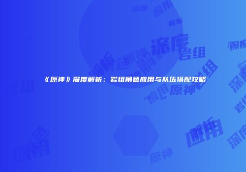《原神》深度解析：岩组角色应用与队伍搭配攻略