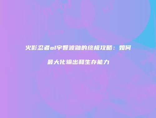 火影忍者ol宇智波鼬的终极攻略:如何最大化输出和生存能力