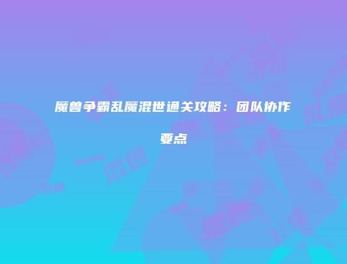魔兽争霸乱魔混世通关攻略：团队协作要点