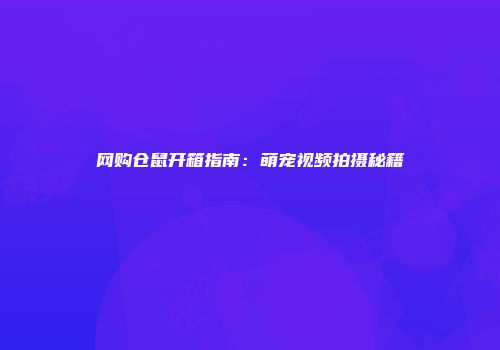 网购仓鼠开箱指南：萌宠视频拍摄秘籍