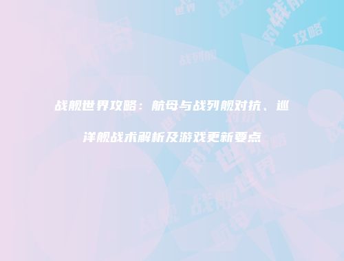 战舰世界攻略：航母与战列舰对抗、巡洋舰战术解析及游戏更新要点