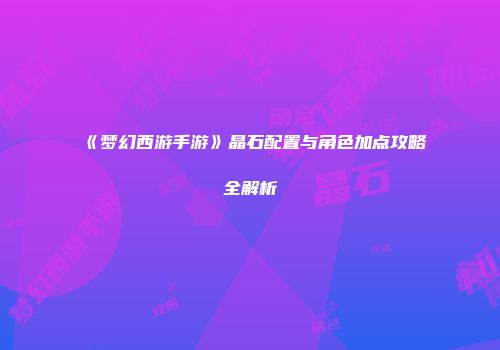 《梦幻西游手游》晶石配置与角色加点攻略全解析