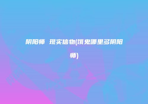 阴阳师 现实信物(饿鬼哪里多阴阳师)