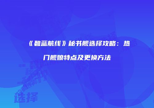 《碧蓝航线》秘书舰选择攻略：热门舰娘特点及更换方法