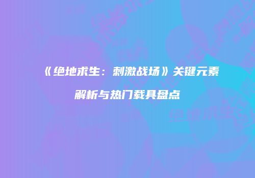 《绝地求生：刺激战场》关键元素解析与热门载具盘点