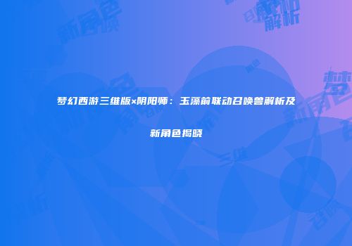 梦幻西游三维版×阴阳师：玉藻前联动召唤兽解析及新角色揭晓