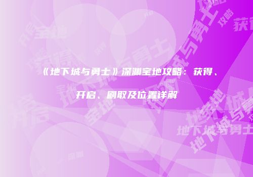《地下城与勇士》深渊宝地攻略：获得、开启、刷取及位置详解