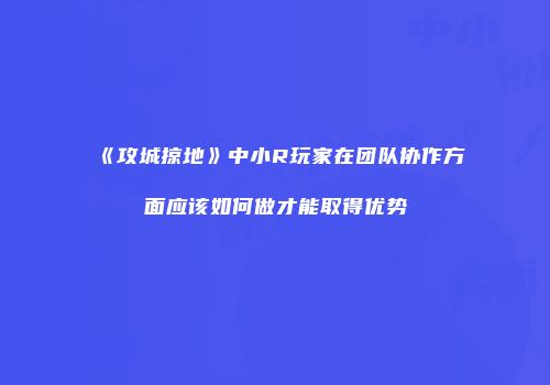 《攻城掠地》中小R玩家在团队协作方面应该如何做才能取得优势