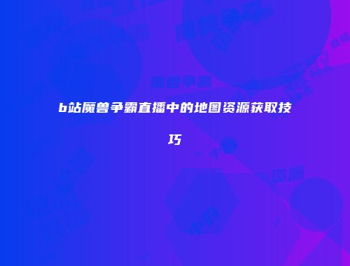 b站魔兽争霸直播中的地图资源获取技巧