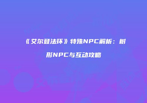 《艾尔登法环》特殊NPC解析：树形NPC与互动攻略
