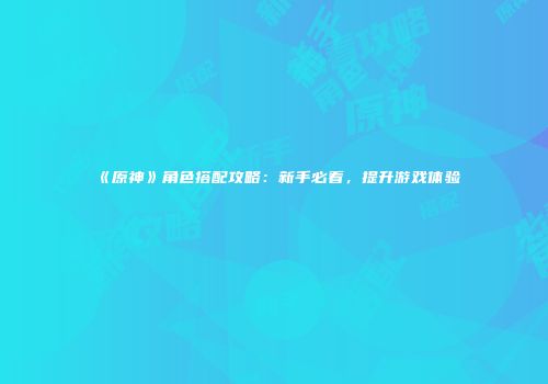 《原神》角色搭配攻略：新手必看，提升游戏体验