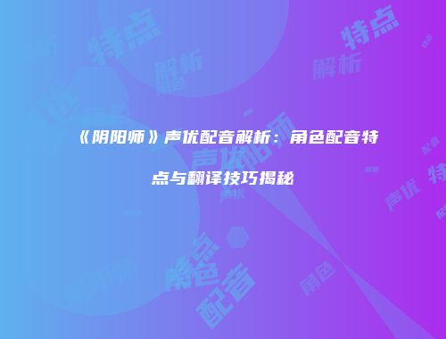 《阴阳师》声优配音解析：角色配音特点与翻译技巧揭秘