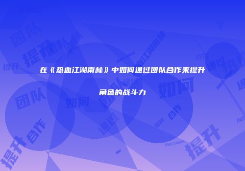 在《热血江湖南林》中如何通过团队合作来提升角色的战斗力