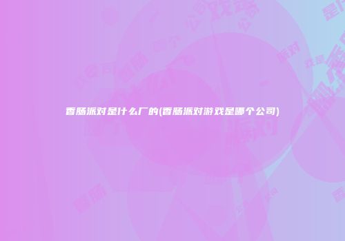 香肠派对是什么厂的(香肠派对游戏是哪个公司)