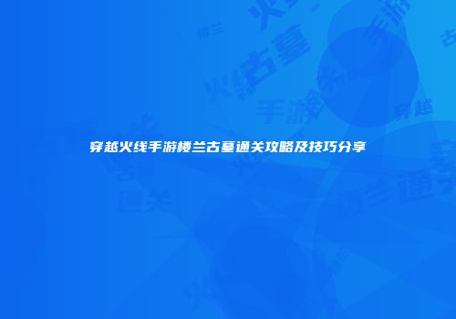 穿越火线手游楼兰古墓通关攻略及技巧分享