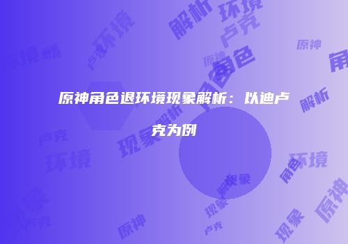 原神角色退环境现象解析：以迪卢克为例