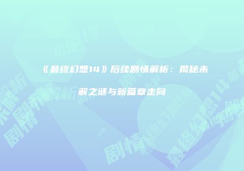 《最终幻想14》后续剧情解析：揭秘未解之谜与新篇章走向