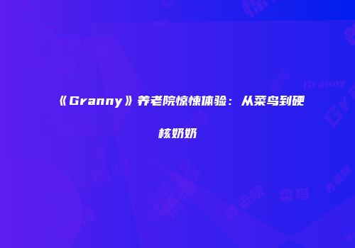 《Granny》养老院惊悚体验：从菜鸟到硬核奶奶