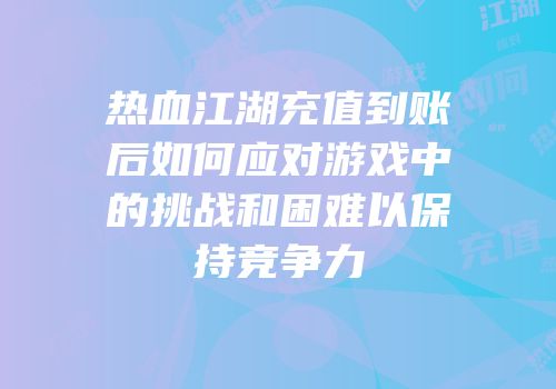 热血江湖充值到账后如何应对游戏中的挑战和困难以保持竞争力